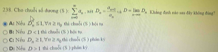 Cho chuỗi số dương (S ): sumlimits _(n=0)^(∈fty)a_n, xdtD_n=frac a_n+1a_n, a_nD=limlimits _nto ∈fty D_n Khẳng định nào sau đây không đúng?
A: Nếu D_n^(s≤ 1, forall n≥ n_0) thì chuỗi (S ) hội tu
B: Nều D<1</tex> thì chuỗi (S) hội tụ
C: Nều D_n≥ 1, forall n≥ n_0 thì chuỗi (S ) phân kỷ
D: Nều D>1 thì chuỗi (S ) phân kỳ