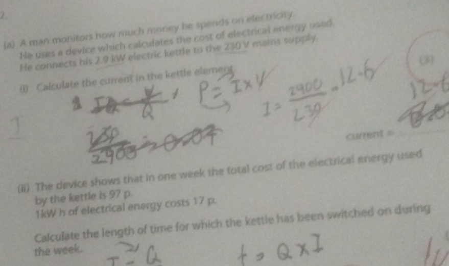 A man monitors how much money he spends on electricity 
He uses a device which calculates the cost of electrical energy used 
He connects his 2.9 kW electric kettle to the 230 V mains supply 
(i) Calculate the current in the kettle element 
currint = 
(ii) The device shows that in one week the total cost of the electrical energy used 
by the kettle is 97 p.
1kW h of electrical energy costs 17 p. 
Calculate the length of time for which the kettle has been switched on during 
the week.