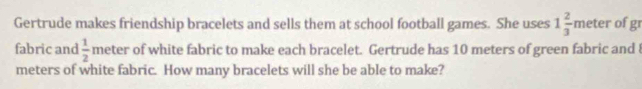 Gertrude makes friendship bracelets and sells them at school football games. She uses 1 2/3 m eter of 15° 
fabric and  1/2  meter of white fabric to make each bracelet. Gertrude has 10 meters of green fabric and 8
meters of white fabric. How many bracelets will she be able to make?