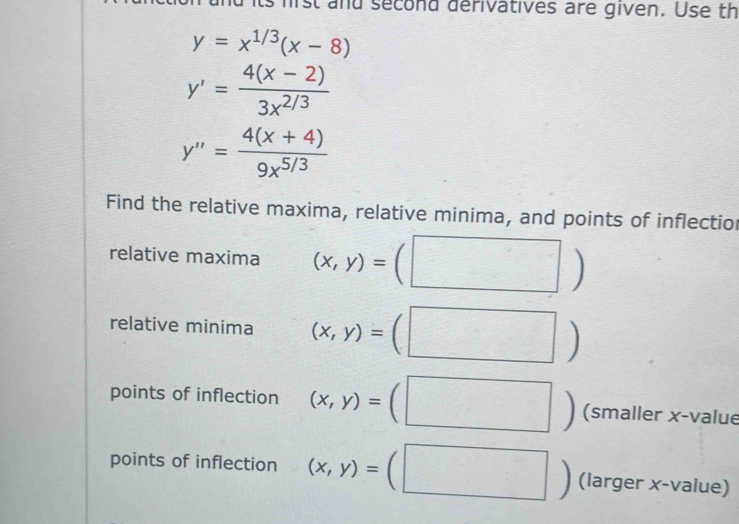 its hist and second derivatives are given. Use th
y=x^(1/3)(x-8)
y'= (4(x-2))/3x^(2/3) 
y''= (4(x+4))/9x^(5/3) 
Find the relative maxima, relative minima, and points of inflectior 
relative maxima (x,y)=(□ )
relative minima (x,y)=(□ )
points of inflection (x,y)=(□ ) (smaller x -value 
points of inflection (x,y)=(□° (larger x-value)