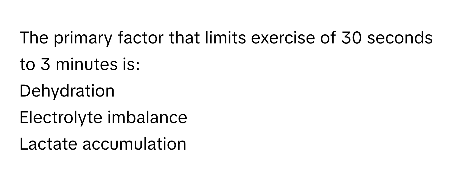 The primary factor that limits exercise of 30 seconds to 3 minutes is:

Dehydration
Electrolyte imbalance
Lactate accumulation