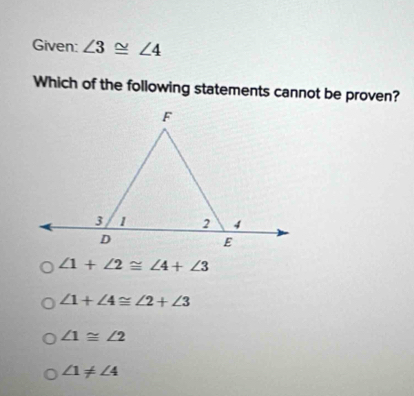 Given: ∠ 3≌ ∠ 4
Which of the following statements cannot be proven?
∠ 1+∠ 2≌ ∠ 4+∠ 3
∠ 1+∠ 4≌ ∠ 2+∠ 3
∠ 1≌ ∠ 2
∠ 1!= ∠ 4