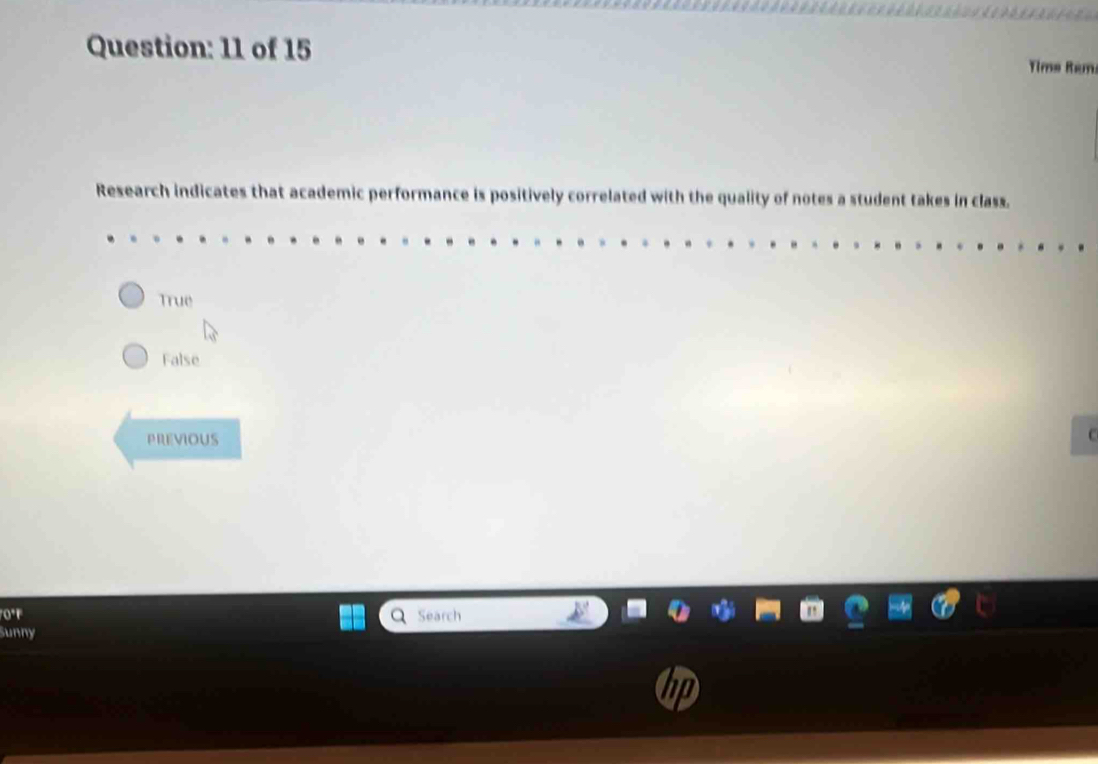 of 15
Tims Rém
Research indicates that academic performance is positively correlated with the quality of notes a student takes in class.
True
False
PREVIOUS
C
0°F Search
Sunny