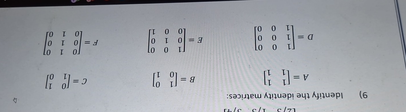 Identify the identity matrices:
A=beginbmatrix 1&1 1&1endbmatrix
B=beginbmatrix 1&0 0&1endbmatrix
C=beginbmatrix 0&1 1&0endbmatrix
D=beginbmatrix 1&0&0 1&0&0 1&0&0endbmatrix
E=beginbmatrix 1&0&0 0&1&0 0&0&1endbmatrix
F=beginbmatrix 0&1&0 0&1&0 0&1&0endbmatrix