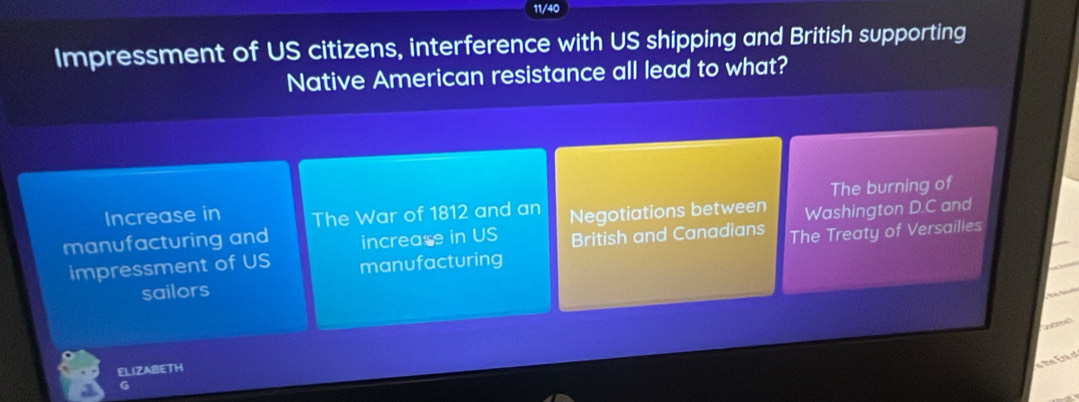 11/40
Impressment of US citizens, interference with US shipping and British supporting
Native American resistance all lead to what?
The burning of
Increase in The War of 1812 and an
manufacturing and increase in US Negotiations between Washington D.C and
impressment of US manufacturing British and Canadians The Treaty of Versailles
sailors
n d
ELIZABETH
e the Era d
G