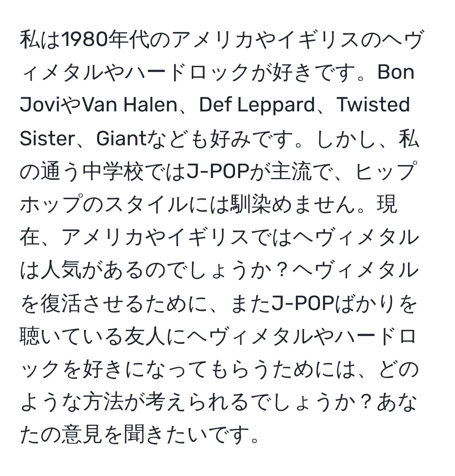 私は1980年代のアメリカやイギリスのヘヴィメタルやハードロックが好きです。Bon JoviやVan Halen、Def Leppard、Twisted Sister、Giantなども好みです。しかし、私の通う中学校ではJ-POPが主流で、ヒップホップのスタイルには馴染めません。現在、アメリカやイギリスではヘヴィメタルは人気があるのでしょうか？ヘヴィメタルを復活させるために、またJ-POPばかりを聴いている友人にヘヴィメタルやハードロックを好きになってもらうためには、どのような方法が考えられるでしょうか？あなたの意見を聞きたいです。