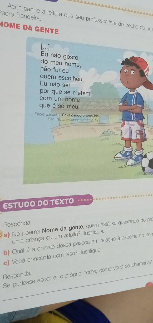 Pedro Bandeira. 
Acompanhe a leitura que seu professor fará do trecho de um 
NOME DA GENTE 
ESTUDO DO TEXTO … 
Responda. 
a No poema Nome da gente, quem está se queixando do pró 
uma criança ou um adulto? Justifique. 
b Qual é a opinião dessa pessoa em relação à escolha do nom 
c) Você concorda com isso? Justifique. 
Se pudesse escolher o próprio nome, como você se chamaria? 
Responda.