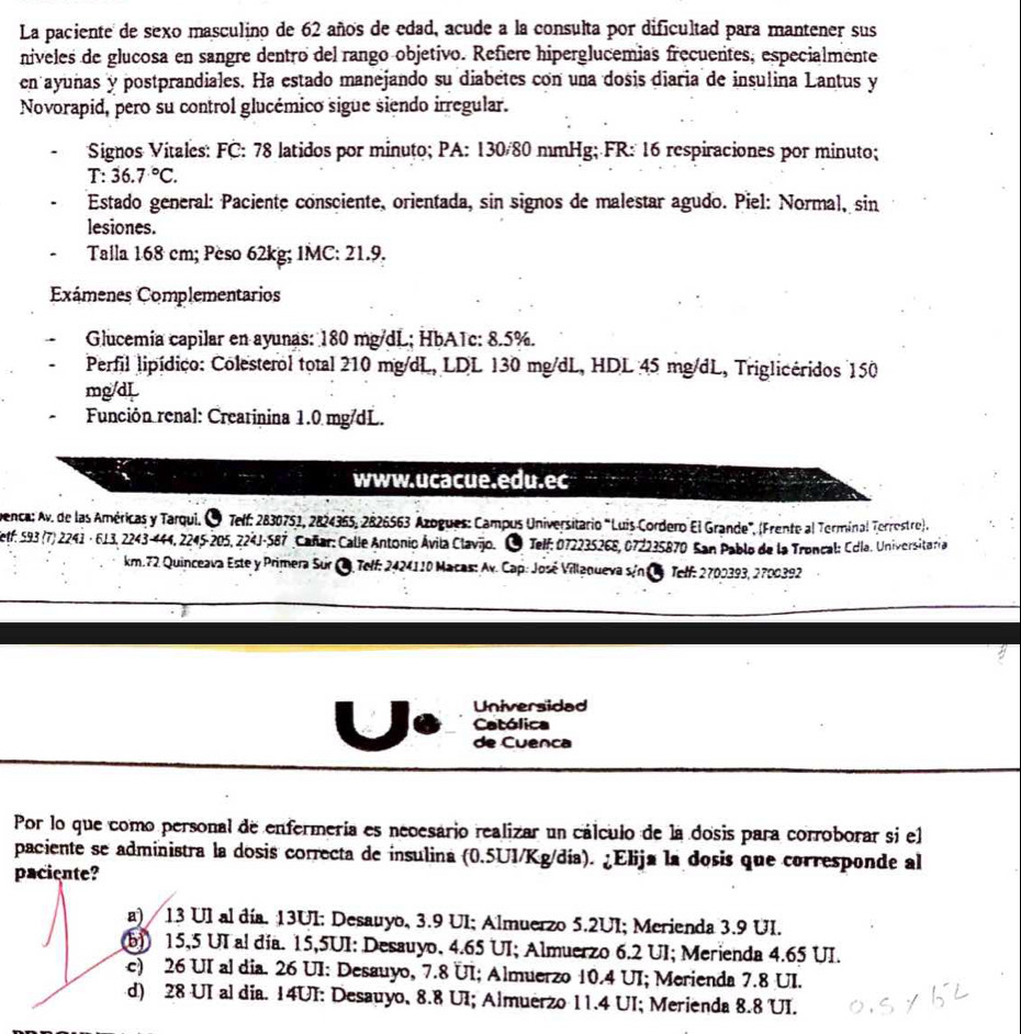 La paciente de sexo masculino de 62 años de edad, acude a la consulta por dificultad para mantener sus
niveles de glucosa en sangre dentro del rango objetivo. Refiere hiperglucemias frecuentes, especialmente
en ayunas y postprandiales. Ha estado manejando su diabetes con una dosis diaria de insulina Lantus y
Novorapid, pero su control glucémico sigue siendo irregular.
Signos Vitales: FC: 78 latidos por minuto; PA: 130/80 mmHg; FR: 16 respiraciones por minuto;
T:36.7°C.
Estado general: Paciente consciente, orientada, sin signos de malestar agudo. Piel: Normal, sin
lesiones.
Talla 168 cm; Peso 62kg; 1MC: 21.9.
Exámenes Complementarios
Glucemía capilar en ayunas: 180 mg/dL; HbA1c: 8.5%.
Perfil lipídico: Colesterol total 210 mg/dL, LDL 130 mg/dL, HDL 45 mg/dL, Triglicéridos 150
mg/dL
Función renal: Creatinina 1.0 mg/dL.
www.ucacue.edu.ec
Denca: Av. de las Américas y Tarqui. O Telf: 2830751, 2824365, 2826563 Azogues: Campus Universitario "Luis Cordero El Grande", (Frente al Terminal Terrostro).
Self, 593 (7) 2241 · 613, 2243-444, 2245-205, 224J-587 Cañar: Calle Antonio Ávila Clavjo. O Telf: 072235268, 072235870 San Pablo de la Troncal: Cdla. Universitaria
km.72 Quinceava Este y Primera Sur C Telf: 2424110 Macas: Av. Cap: José Villanueva sin e Telf: 2700393, 2700392
Universidad
Católica
de Cuenca
Por lo que como personal de enfermería es necesario realizar un cálculo de la dosis para corroborar si el
paciente se administra la dosis correcta de insulina (0.5UI/Kg/día). ¿Elija la dosis que corresponde al
paciente?
a) 13 Ul al día. 13UI: Desauyo, 3.9 UI; Almuerzo 5.2UI; Merienda 3.9 UI.
b)) 15,5 UI al día. 15,5UI: Desauyo, 4.65 UI; Almuerzo 6.2 UI; Merienda 4.65 UI.
c) 26 UI al dia. 26 UI: Desauyo, 7.8 UI; Almuerzo 10.4 UI; Merienda 7.8 UI.
d) 28 UI al dia. 14UI: Desauyo, 8.8 UI; Almuerzo 11.4 UI; Merienda 8.8 UI.