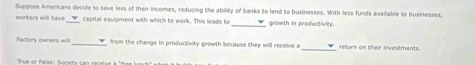 Suppose Americans decide to save less of their incomes, reducing the ability of banks to lend to businesses. With less funds available to businesses, 
workers will have _capital equipment with which to work. This leads to _growth in productivity. 
Factory owners will _from the change in productivity growth because they will receive a_ return on their investments. 
True or False: Society can receive a "free lune