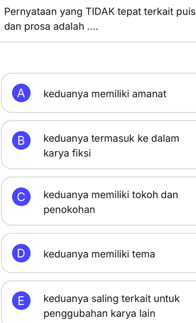 Pernyataan yang TIDAK tepat terkait puis
dan prosa adalah ....
A keduanya memiliki amanat
B keduanya termasuk ke dalam
karya fiksi
C keduanya memiliki tokoh dan
penokohan
D keduanya memiliki tema
E keduanya saling terkait untuk
penggubahan karya lain