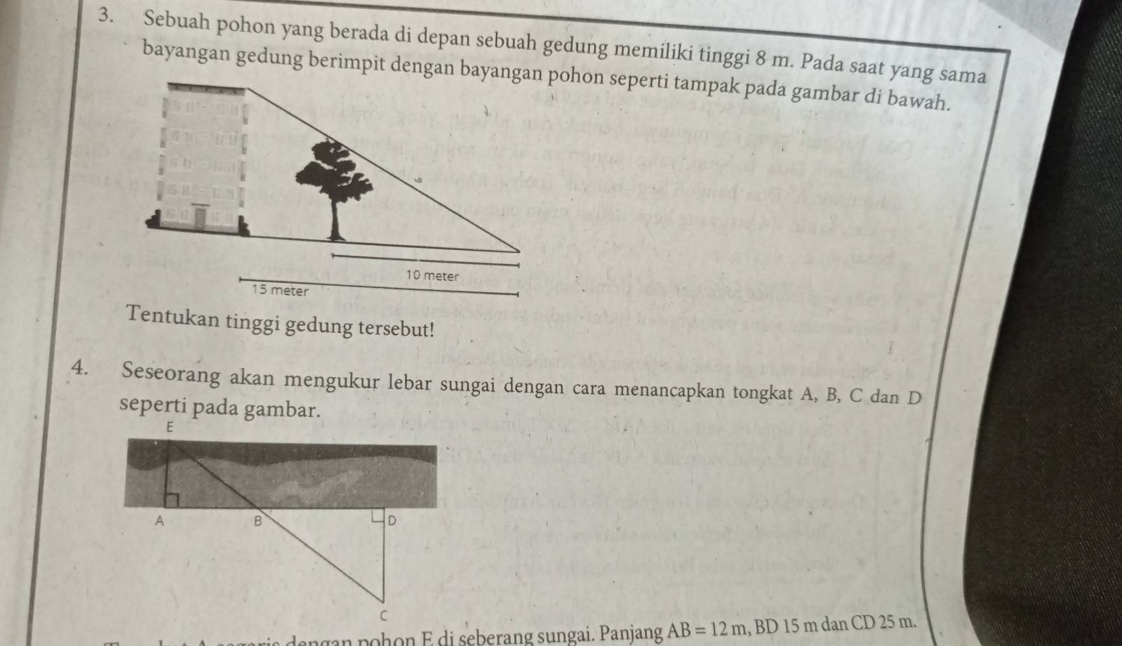 Sebuah pohon yang berada di depan sebuah gedung memiliki tinggi 8 m. Pada saat yang sama 
bayangan gedung berimpit dengan bayangan pohon seperti tampak pada gambar di bawah.
10 meter
15 meter
Tentukan tinggi gedung tersebut! 
4. Seseorang akan mengukur lebar sungai dengan cara menancapkan tongkat A, B, C dan D
seperti pada gambar. 
engan pohon E di seberang sungai. Panjang AB=12m, BD15mdanCD25m.