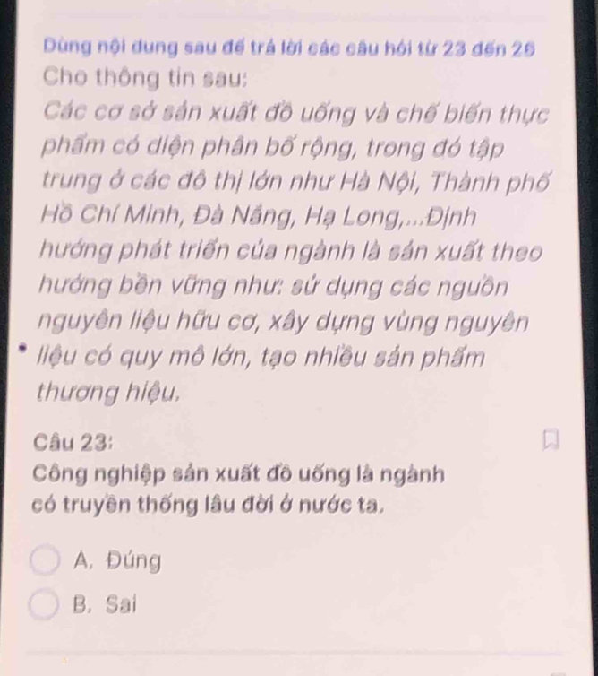 Dùng nội dung sau đế trá lời các câu hội từ 23 đến 26
Cho thông tin sau:
Các cơ sở sản xuất đồ uống và chế biến thực
phẩm có diện phân bố rộng, trong đó tập
trung ở các đô thị lớn như Hà Nội, Thành phố
Hồ Chí Minh, Đà Nắng, Hạ Long,...Định
hướng phát triển của ngành là sản xuất theo
hướng bền vững như: sử dụng các nguồn
nguyên liệu hữu cơ, xây dựng vùng nguyên
liệu có quy mô lớn, tạo nhiều sản phẩm
thương hiệu.
Câu 23:
Công nghiệp sản xuất đồ uống là ngành
có truyền thống lâu đời ở nước ta.
A. Đúng
B. Sai