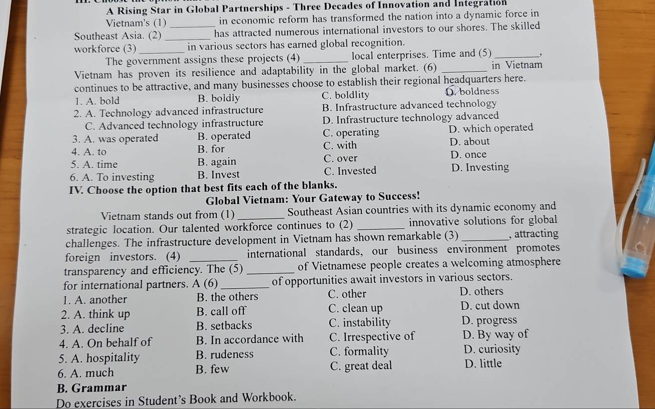 A Rising Star in Global Partnerships - Three Decades of Innovation and Integration
Vietnam's (1) in economic reform has transformed the nation into a dynamic force in
Southeast Asia. (2) __has attracted numerous international investors to our shores. The skilled
workforce (3) _in various sectors has earned global recognition.
The government assigns these projects (4) _local enterprises. Time and (5)_ ,
Vietnam has proven its resilience and adaptability in the global market. (6) _in Vietnam
continues to be attractive, and many businesses choose to establish their regional headquarters here.
1. A. bold B. boldly C. boldlity D.boldness
2. A. Technology advanced infrastructure B. Infrastructure advanced technology
C. Advanced technology infrastructure D. Infrastructure technology advanced
3. A. was operated B. operated C. operating D. which operated
4. A. to B. for C. with D. about
5. A. time B. again C. over D. once
6. A. To investing B. Invest C. Invested D. Investing
IV. Choose the option that best fits each of the blanks.
Global Vietnam: Your Gateway to Success!
Vietnam stands out from (1) _Southeast Asian countries with its dynamic economy and
strategic location. Our talented workforce continues to (2) _innovative solutions for global
challenges. The infrastructure development in Vietnam has shown remarkable (3) _, attracting
foreign investors. (4) _international standards, our business environment promotes
transparency and efficiency. The (5) _of Vietnamese people creates a welcoming atmosphere
for international partners. A (6) _of opportunities await investors in various sectors.
1. A. another B. the others C. other D. others
2. A. think up B. call off C. clean up
D. cut down
3. A. decline B. setbacks C. instability D. progress
4. A. On behalf of B. In accordance with C. Irrespective of D. By way of
5. A. hospitality B. rudeness C. formality
D. curiosity
6. A. much B. few C. great deal
D. little
B. Grammar
Do exercises in Student’s Book and Workbook.