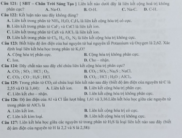 Cầu 121:  SBT - Châm Trời Sáng Tạo  Liên kết nào dưới đây là liên kết cộng hoá trị không
phân cựe? A. Na-O. B. O-H. C. Na-C. D. C-11.
Câu 122: Kết luận nào sau đây không đúng?
A. Liên kết trong phần tử NH_3,H_2O,C_2H_4 là liên kết cộng hóa trị có cực,
B. Liên kết trong phân tử CaF_2 và CsCl là liên kết ion,
C. Liên kết trong phân tử CaS và AICl_1 là liēn kết ion
D. Liên kết trong phân tử Cl_2,H_2,O_2,N_2 là liên kết công hóa trị không cực
Câu 123: Biết hiệu độ âm diện của hai nguyên tử hai nguyên tổ Potassium và Oxygen là 2,62. Xác
định loại liên kết hóa học trong phân tử K_1O ?
A. Cộng hóa trị phân cực. B. Cộng hóa trị không phân cực.
C. lon. D. Cho - nhân
Câu 124: Dây chất nào sau đây chỉ chứa liên kết cộng hóa trị phân cực?
A. CO_2;SO_2;HCl;O_2. B. CO_2;SO_2;Na_2S;NaCl.
C. CO_2;CO;H_2S;HCl. D. CO_2;HCl;H_2O;AlCl_1.
Câu 125: Trong phân tử CO_2 có chứa loại liên kết nào sau đây (biết độ âm điện của nguyên tử C là
2,55 và O lù 3,44): A. Liên kết ion. B. Liên kết cộng hóa trị phân cực.
C. Liên kết cho - nhận. D. Liên kết cộng hóa trị không phân cực.
Câu 126: Độ âm điện của Al và Cl lần lượt bằng 1,61 và 3,16.Liên kết hóa học giữa các nguyên tử
trong phân tử AlCl_3l_2
A. Liên kết ion. B. Liên kết công hóa trì có cực
C. Liên kết kim loại. D. Liên kết cộng hóa trị không cực.
Câu 127: Liên kết hóa học giữa các nguyễn tử trong phân tử H_2 5 là loại liên kết nào sau đây thiể
độ âm diện của nguyên từ H là 2,2 và S là 2,58):