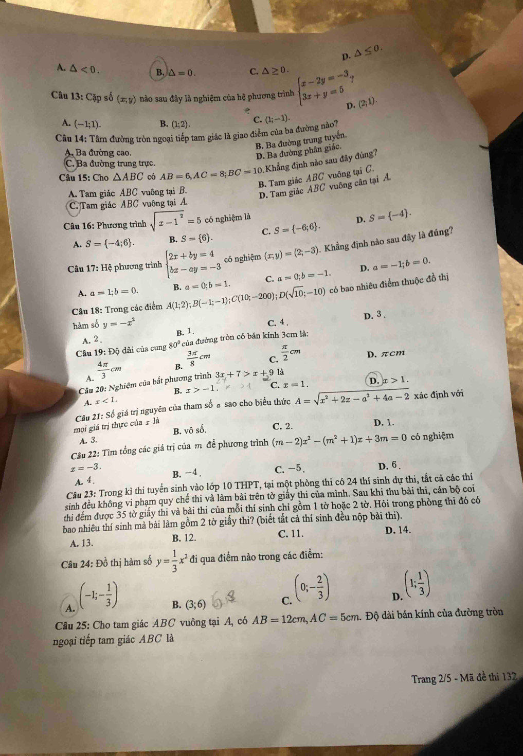 p. △ ≤ 0.
A. △ <0.
B. △ =0. C. △ ≥ 0.
Câu 13: Cặp số (x;y) nào sau đây là nghiệm của hệ phương trình beginarrayl x-2y=-3, 3x+y=5endarray. D. (2;1).
A. (-1;1). B. (1;2).
C. (1;-1).
Câu 14: Tâm đường tròn ngoại tiếp tam giác là giao điểm của ba đường nào?
B. Ba đường trung tuyến.
A Ba đường cao
D. Ba đường phân giác.
C. Ba đường trung trực.
Câu 15: Cho △ ABC có AB=6,AC=8;BC=10 Khẳng định nào sau đây đúng?
B. Tam giác ABC vuông tại C.
A. Tam giác ABC vuông tại B.
D. Tam giác ABC vuông cân tại A.
C. Tam giác ABC vuông tại A.
* Câu 16: Phương trình sqrt(x-1^2)=5 có nghiệm là
D. S= -4 .
A. S= -4;6 . B. S= 6 . C. S= -6;6 .
Câu  1 7 V: Hệ phương trình beginarrayl 2x+by=4 bx-ay=-3endarray. có nghiệm (x;y)=(2;-3) 0. Khẳng định nào sau đây là đúng?
D.
A. a=1;b=0. B. a=0;b=1. C. a=0;b=-1. a=-1;b=0.
Câu 18: Trong các điểm A(1;2);B(-1;-1);C(10;-200);D(sqrt(10);-10) có bao nhiêu điểm thuộc đồ thị
D. 3 .
hàm số y=-x^2 C. 4 .
B. 1.
A. 2 .
Câu 19: Độ dài của cung 80° của đường tròn có bán kính 3cm là:
A.  4π /3 cm
B.  3π /8 cm
C.  π /2 cm
D. πcm
Câu 20: Nghiệm của bất phương trình 3x+7>x+9 là
B. x>-1. C.
A. x<1. x=1.
D. x>1.
Câu 21: Số giá trị nguyên của tham số a sao cho biểu thức
mọi giá trị thực của  là A=sqrt(x^2+2x-a^2+4a-2) xác định với
A. 3. B. vô số.
C. 2. D. 1.
Câu 22: Tìm tổng các giá trị của m đề phương trình (m-2)x^2-(m^2+1)x+3m=0 có nghiệm
x=-3. C. -5. D. 6 .
A. 4. B. −4 .
Câu 23: Trong kì thi tuyển sinh vào lớp 10 THPT, tại một phòng thi có 24 thí sinh dự thi, tất cả các thí
sinh đều không vi phạm quy chế thi và làm bài trên tờ giấy thi của mình. Sau khi thu bài thi, cán bộ coi
thi đếm được 35 tờ giấy thi và bài thi của mỗi thí sinh chỉ gồm 1 tờ hoặc 2 tờ. Hỏi trong phòng thi đó có
bao nhiêu thí sinh mà bài làm gồm 2 tờ giấy thi? (biết tất cả thí sinh đều nộp bài thi).
A. 13. B. 12. C. 11. D. 14.
Câu 24: Đồ thị hàm số y= 1/3 x^2 đi qua điểm nào trong các điểm:
A. (-1;- 1/3 )
B. (3;6)
C. (0;- 2/3 )
D. (1; 1/3 )
Câu 25: Cho tam giác ABC vuông tại A, có AB=12cm,AC=5cm Độ dài bán kính của đường tròn
ngoại tiếp tam giác ABC là
Trang 2/5 - Mã đề thi 132