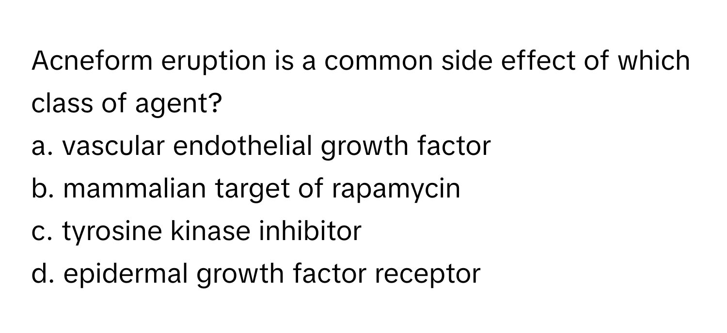 Acneform eruption is a common side effect of which class of agent? 
a. vascular endothelial growth factor
b. mammalian target of rapamycin
c. tyrosine kinase inhibitor
d. epidermal growth factor receptor