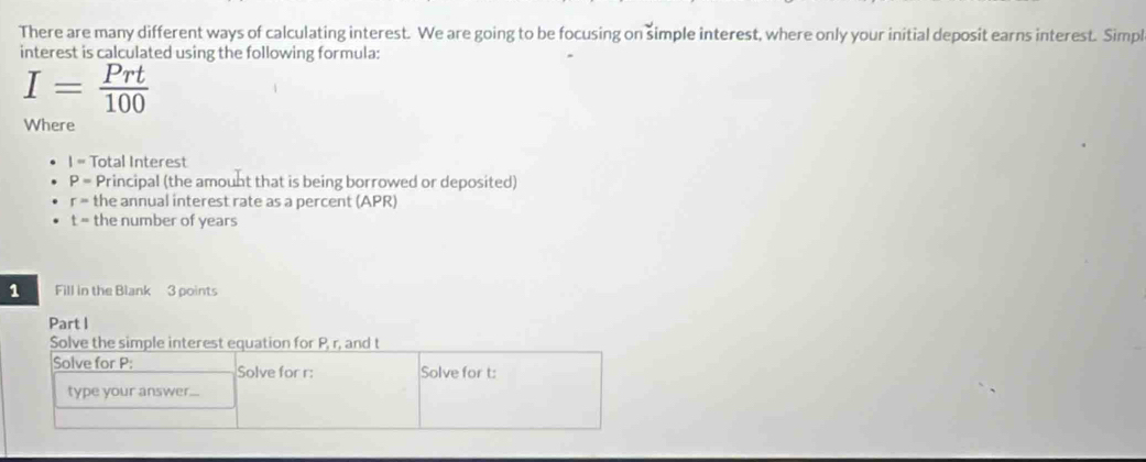 There are many different ways of calculating interest. We are going to be focusing on simple interest, where only your initial deposit earns interest. Simpl 
interest is calculated using the following formula:
I= Prt/100 
Where 
|- Total Interest
P= Principal (the amount that is being borrowed or deposited)
r= the annual interest rate as a percent (APR)
t= the number of years
1 Fill in the Blank 3 points 
Part I