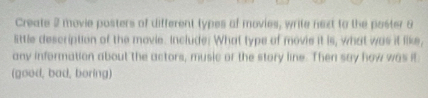 Create 2 movie posters of different types of movies, write next to the poster 8
little description of the movie. Include. What type of movie it is, what was it like, 
any information about the actors, music or the story line. Then say how was it 
(good, bad, boring)