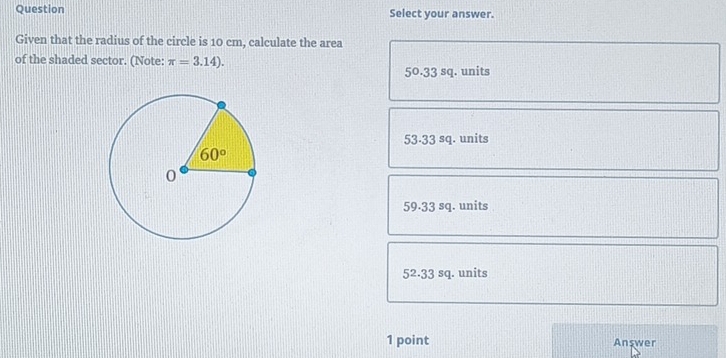 Question Select your answer.
Given that the radius of the circle is 10 cm, calculate the area
of the shaded sector. (Note: π =3.14).
50.33 sq. units
53-33 sq. units
59.33 sq. units
52.33 sq. units
1 point Anşwer