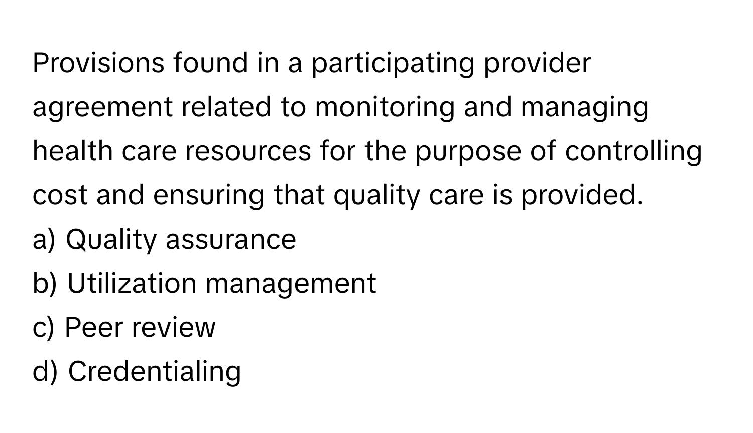 Provisions found in a participating provider agreement related to monitoring and managing health care resources for the purpose of controlling cost and ensuring that quality care is provided.

a) Quality assurance 
b) Utilization management 
c) Peer review 
d) Credentialing