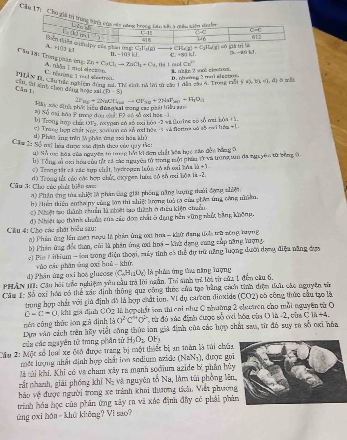 Ch
ản ứng: C₃H₃(g) CH_4(g)+C_2H_4(g)
103 kJ.
B. -103 kJ. C. +80 kJ. D. -80 kJ.
Câu 18: Trong phản ứng: Zn+CuCl_2to ZnCl_2+Cu , thì 1 mol Cu^(2+)
A. nhận 1 mol electron.
B. nhận 2 mol electron.
C. nhường 1 mol electron. D. nhường 2 mol electron.
PHAN II. Cầu trắc nghiệm đúng sai. Thí sinh trả lời từ cầu 1 đến cầu 4. Trong mỗi  (a),b),c),d ở mỗi
câu, thí sinh chọn đúng hoặc sai, (D-S)
Câu 1:
2F_2(g)+2NaOH_(aq)to OF_2(g)+2NaF_(aq)+H_2O_(l)
Hãy xác định phát biểu đúng/sai trong các phát biểu sau:
a) Số oxi hóa F trong đơn chất F2 có số oxi hóa -1.
b) Trong hợp chất OF_2 oxygen có số oxi hóa -2 và florine có số oxi hóa +1.
c) Trong hợp chất NaF, sodium có số oxi hóa -1 và florine có số oxi hóa +1.
d) Phản ứng trên lã phản ứng oxi hóa khử
Câu 2: Số oxi hóa được xác định theo các quy tắc:
a) Số oxi hóa của nguyên tử trong bắt kỉ đơn chất hóa học nảo đều bằng 0.
b) Tổng số oxi hóa của tất cá các nguyên tử trong một phân tử và trong ion đa nguyên tử bằng 0.
c) Trong tất cả các hợp chất, hydrogen luôn có số oxi hóa 1a+1.
d) Trong tất các các hợp chất, oxygen luôn có số oxi hóa là -2.
Câu 3: Cho các phát biểu sau:
a) Phản ứng tỏa nhiệt là phản ứng giải phóng năng lượng dưới dạng nhiệt.
b) Biến thiên enthalpy cảng lớn thì nhiệt lượng toả ra của phản ứng cảng nhiều.
c) Nhiệt tạo thành chuẩn là nhiệt tạo thành ở điều kiện chuẩn.
d) Nhiệt tạo thành chuẩn của các đơn chất ở dạng bền vững nhất bằng không.
Câu 4: Cho các phát biểu sau:
a) Phản ứng lên men rượu là phản ứng oxi hoá - khử dạng tích trữ năng lượng
b) Phản ứng đốt than, củi là phản ứng oxi hoá - khử dạng cung cấp năng lượng.
c) Pin Lithium - ion trong điện thoại, máy tính có thể dự trữ năng lượng dưới dạng điện năng dựa
vào các phản ứng oxi hoá - khử.
d) Phản ứng oxi hoá glucose (C_6H_12O_6) là phản ứng thu năng lượng
PHÀN III: Câu hỏi trắc nghiệm yêu cầu trả lời ngắn. Thí sinh trả lời từ câu 1 đến câu 6.
Câu 1: Số oxi hóa có thể xác định thông qua công thức cấu tạo bằng cách tính điện tích các nguyên tử
trong hợp chất với giả định đó là hợp chất ion. Ví dụ carbon dioxide (CO2) có công thức cầu tạo là
O=C=O , khi giả định CO2 là hợpchất ion thì coi như C nhường 2 electron cho mỗi nguyên tử O
nên công thức ion giả định là O^(2-)C^(4+)O^2 *, từ đó xác định được số oxi hóa của O là -2, của C là +4.
Dựa vào cách trên hãy viết công thức ion giả định của các hợp chất sau, từ đó suy ra số oxi hóa
của các nguyên tử trong phân tử H_2O_2,OF_2
Câu 2: Một số loai xe ôtô được trang bị một thiết bị an toàn là túi chứa
một lượng nhất định hợp chất ion sodium azide (NaN_3) ), được gọi
là túi khí. Khi có va cham xảy ra mạnh sodium azide bị phân hủ
rất nhanh, giải phóng khí N_2 và nguyên tố Na, làm túi phồng lên
bảo vệ được người trong xe tránh khỏi thương tích. Viết phươn
trình hóa học của phản ứng xảy ra và xác định đây có phải phả
ứng oxi hóa - khử không? Vì sao?