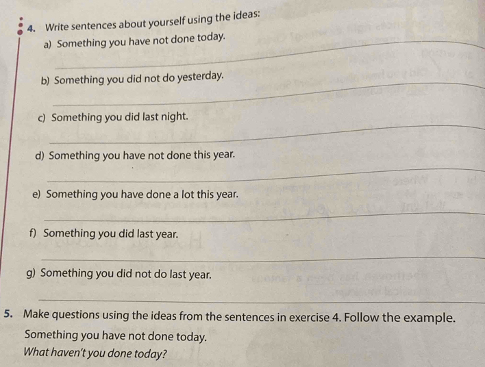 Write sentences about yourself using the ideas: 
a) Something you have not done today. 
b) Something you did not do yesterday. 
_ 
c) Something you did last night. 
d) Something you have not done this year. 
_ 
e) Something you have done a lot this year. 
_ 
f) Something you did last year. 
_ 
g) Something you did not do last year. 
_ 
5. Make questions using the ideas from the sentences in exercise 4. Follow the example. 
Something you have not done today. 
What haven’t you done today?