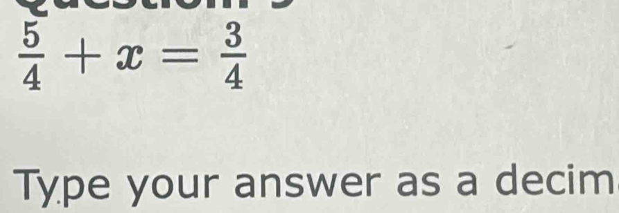  5/4 +x= 3/4 
Type your answer as a decim