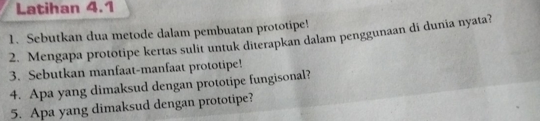 Latihan 4.1 
1. Sebutkan dua metode dalam pembuatan prototipe! 
2. Mengapa prototipe kertas sulit untuk diterapkan dalam penggunaan di dunia nyata? 
3. Sebutkan manfaat-manfaat prototipe! 
4. Apa yang dimaksud dengan prototipe fungisonal? 
5. Apa yang dimaksud dengan prototipe?