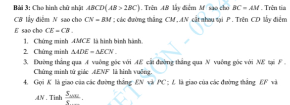 Cho hình chữ nhật ABCD(AB>2BC). Trên AB lấy điểm M sao cho BC=AM. Trên tia
CB lấy điểm N sao cho CN=BM; các đường thẳng CM , AN cắt nhau tại P. Trên CD lấy điểm
E sao cho CE=CB. 
1. Chứng minh AMCE là hình bình hành. 
2. Chứng minh △ ADE=△ ECN. 
3. Đường thăng qua A vuông góc với AE cắt đường thăng qua N vuông góc với NE tại F. 
Chứng minh tứ giác AENF là hình vuông. 
4. Gọi K là giao của các đường thắng EN và PC; L là giao của các đường thắng EF và 
AN . Tinh frac S_△ VKIS.