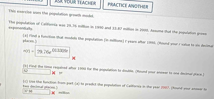 ASK YOUR TEACHER PRACTICE ANOTHER 
This exercise uses the population growth model. 
exponentially. The population of California was 29.76 million in 1990 and 33.87 million in 2000. Assume that the population grows 
(a) Find a function that models the population (in millions) t years after 1990. (Round your r value to six decimal 
places.)
n(t)=29.76e^(013309t)
x
(b) Find the time required after 1990 for the population to double. (Round your answer to one decimal place.) 
52 □  □ /□   | yr 
(c) Use the function from part (a) to predict the population of California in the year 2007. (Round your answer to 
two decimal places.)
37.98 million