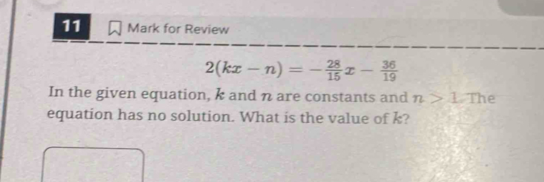 for Review
2(kx-n)=- 28/15 x- 36/19 
In the given equation, k and n are constants and n>1 The 
equation has no solution. What is the value of k?