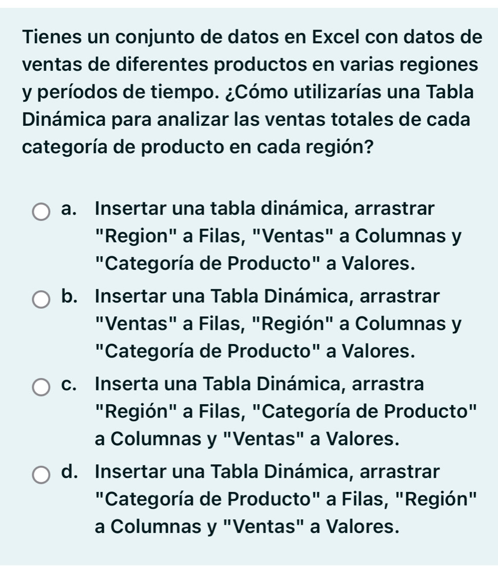 Tienes un conjunto de datos en Excel con datos de
ventas de diferentes productos en varias regiones
y períodos de tiempo. ¿Cómo utilizarías una Tabla
Dinámica para analizar las ventas totales de cada
categoría de producto en cada región?
a. Insertar una tabla dinámica, arrastrar
"Region" a Filas, "Ventas" a Columnas y
"Categoría de Producto" a Valores.
b. Insertar una Tabla Dinámica, arrastrar
"Ventas" a Filas, "Región" a Columnas y
"Categoría de Producto" a Valores.
c. Inserta una Tabla Dinámica, arrastra
"Región" a Filas, "Categoría de Producto"
a Columnas y "Ventas" a Valores.
d. Insertar una Tabla Dinámica, arrastrar
"Categoría de Producto" a Filas, "Región"
a Columnas y "Ventas" a Valores.