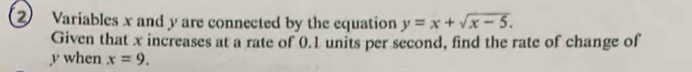 ② Variables x and y are connected by the equation y=x+sqrt(x-5). 
Given that x increases at a rate of 0.1 units per second, find the rate of change of
y when x=9.