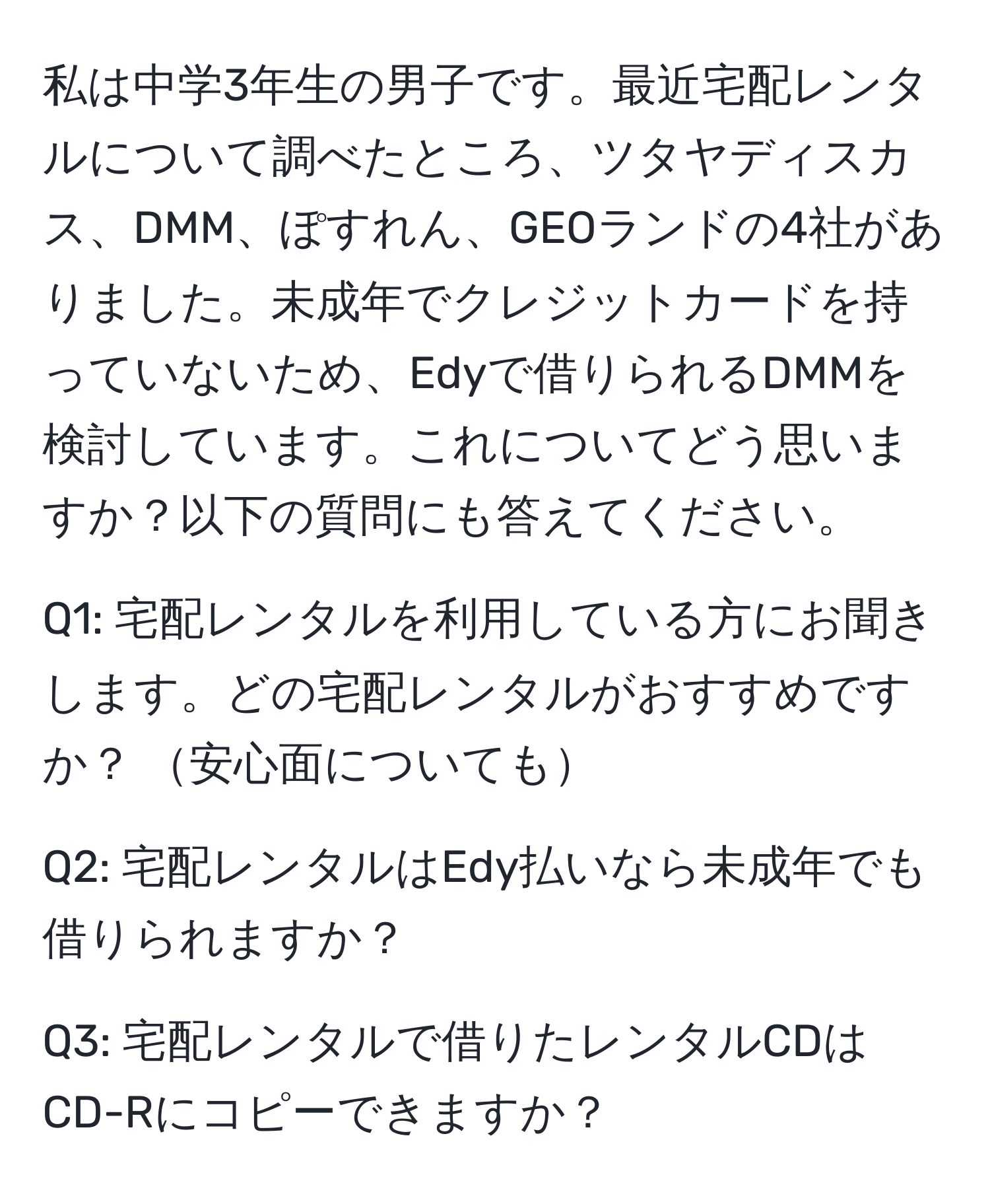 私は中学3年生の男子です。最近宅配レンタルについて調べたところ、ツタヤディスカス、DMM、ぽすれん、GEOランドの4社がありました。未成年でクレジットカードを持っていないため、Edyで借りられるDMMを検討しています。これについてどう思いますか？以下の質問にも答えてください。

Q1: 宅配レンタルを利用している方にお聞きします。どの宅配レンタルがおすすめですか？ 安心面についても

Q2: 宅配レンタルはEdy払いなら未成年でも借りられますか？

Q3: 宅配レンタルで借りたレンタルCDはCD-Rにコピーできますか？