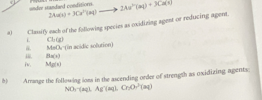 Prean 
under standard conditions. 2Au(s)+3Ca^(2+)(aq)to 2Au^(3+)(aq)+3Ca(s)
a) Classify each of the following species as oxidizing agent or reducing agent. 
i. Cl_2(g)
ii. MnO_4 = (in acidic solution) 
iii. Ba(s)
iv. Mg(s)
b) Arrange the following ions in the ascending order of strength as oxidizing agents:
NO_3-(aq), Ag^+(aq), Cr_2O_7^(2-)(aq)