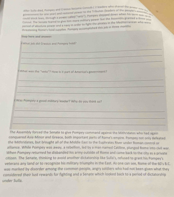 After Sulla died, Pompey and Crassus became Consuls ( 2 leaders who shared the power over t 
government for one year) and restored power to the Tribunes (leaders of the people's assembl 
could block laws, through a power called "veto"). Pompey stepped down when his term was up m 
Consul. The Senate feared to give him more military power but the Assembly granted a three y 
period of absolute power and a navy in order to fight the pirates in the Mediterranean who were 
threatening Rome's food supplies. Pompey accomplished this job in three months. 
Stop here and answer: 
4What job did Crassus and Pompey hold? 
_ 
_ 
_ 
5What was the "veto"? How is it part of America's government? 
_ 
_ 
_ 
6Was Pompey a good military leader? Why do you think so? 
_ 
_ 
_ 
The Assembly forced the Senate to give Pompey command against the Mithridates who had again 
conquered Asia Minor and Greece, both important parts of Rome's empire. Pompey not only defeated 
the Mithridates, but brought all of the Middle East to the Euphrates River under Roman control or 
alliance. While Pompey was away, a rebellion, led by a man named Catiline, plunged Rome into civil war. 
When Pompey returned he disbanded his army outside of Rome and came back to the city as a private 
citizen. The Senate, thinking to avoid another dictatorship like Sulla's, refused to grant his Pompey's 
veterans any land or to recognize his military triumphs in the East. As one can see, Rome of the 60 's B.C. 
was marked by disorder among the common people, angry soldiers who had not been given what they 
considered their lust rewards for fighting and a Senate which looked back to a period of dictatorship 
under Sulla.