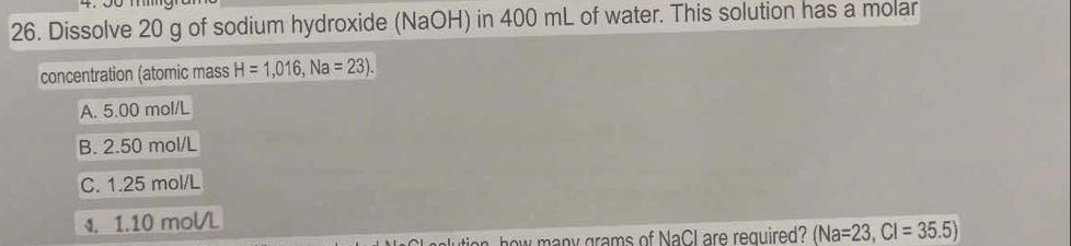 4.00
26. Dissolve 20 g of sodium hydroxide (NaOH) in 400 mL of water. This solution has a molar
concentration (atomic mass H=1,016, Na=23).
A. 5.00 mol/L
B. 2.50 mol/L
C. 1.25 mol/L
4. 1.10 mol/L
how many grams of NaCl are required? (Na=23, Cl=35.5)