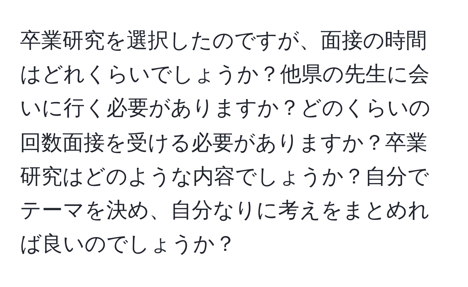 卒業研究を選択したのですが、面接の時間はどれくらいでしょうか？他県の先生に会いに行く必要がありますか？どのくらいの回数面接を受ける必要がありますか？卒業研究はどのような内容でしょうか？自分でテーマを決め、自分なりに考えをまとめれば良いのでしょうか？