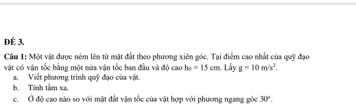 ĐÈ 3. 
Câu 1: Một vật được ném lên từ mặt đất theo phương xiên góc. Tại điểm cao nhất của quỹ đạo 
vật có vận tốc bằng một nửa vận tốc ban đầu và độ cao h_0=15cm Lầy g=10m/s^2. 
a. Viết phương trình quỹ đạo của vật. 
b. Tính tầm xa. 
c. Ở độ cao nào so với mặt đất vận tốc của vật hợp với phương ngang góc 30°.