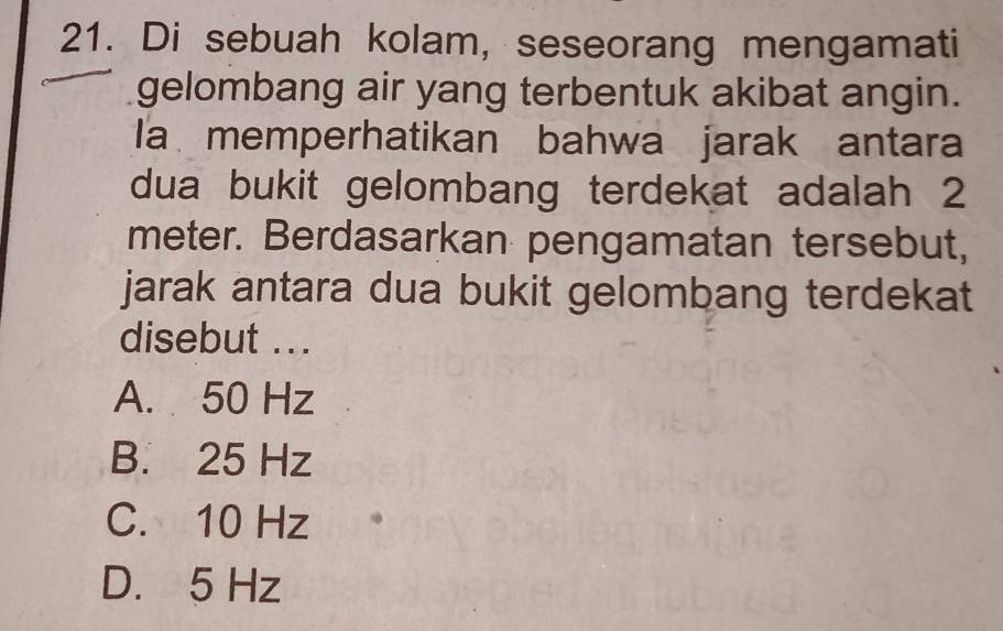 Di sebuah kolam, seseorang mengamati
gelombang air yang terbentuk akibat angin.
la memperhatikan bahwa jarak antara
dua bukit gelombang terdekat adalah 2
meter. Berdasarkan pengamatan tersebut,
jarak antara dua bukit gelombang terdekat
disebut ...
A. 50 Hz
B. 25 Hz
C. 10 Hz
D. 5 Hz