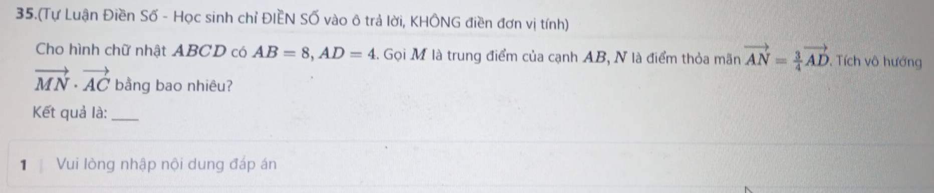 35.(Tự Luận Điền Số - Học sinh chỉ ĐIÈN Số vào ô trả lời, KHÔNG điền đơn vị tính) 
Cho hình chữ nhật ABCD có AB=8, AD=4. Gọi M là trung điểm của cạnh AB, N là điểm thỏa mãn vector AN= 3/4 vector AD Tích vô hướng
vector MN· vector AC bằng bao nhiêu? 
Kết quả là:_ 
1 Vui lòng nhập nội dung đáp án