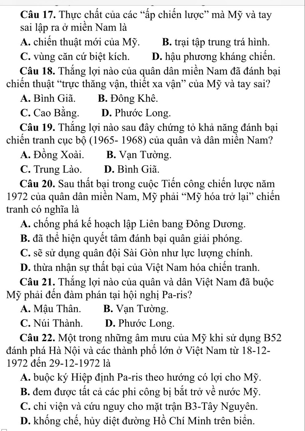 Thực chất của các “ấp chiến lược” mà Mỹ và tay
sai lập ra ở miền Nam là
A. chiến thuật mới của Mỹ. B. trại tập trung trá hình.
C. vùng căn cứ biệt kích. D. hậu phương kháng chiến.
Câu 18. Thắng lợi nào của quân dân miền Nam đã đánh bại
chiến thuật “trực thăng vận, thiết xa vận” của Mỹ và tay sai?
A. Bình Giã. B. Đông Khê.
C. Cao Bằng. D. Phước Long.
Câu 19. Thắng lợi nào sau đây chứng tỏ khả năng đánh bại
chiến tranh cục bộ (1965- 1968) của quân và dân miền Nam?
A. Đồng Xoài. B. Vạn Tường.
C. Trung Lào. D. Bình Giã.
Câu 20. Sau thất bại trong cuộc Tiến công chiến lược năm
1972 của quân dân miền Nam, Mỹ phải “Mỹ hóa trở lại” chiến
tranh có nghĩa là
A. chống phá kế hoạch lập Liên bang Đông Dương.
B. đã thể hiện quyết tâm đánh bại quân giải phóng.
C. sẽ sử dụng quân đội Sài Gòn như lực lượng chính.
D. thừa nhận sự thất bại của Việt Nam hóa chiến tranh.
Câu 21. Thắng lợi nào của quân và dân Việt Nam đã buộc
Mỹ phải đến đàm phán tại hội nghị Pa-ris?
A. Mậu Thân. B. Vạn Tường.
C. Núi Thành. D. Phước Long.
Câu 22. Một trong những âm mưu của Mỹ khi sử dụng B52
đánh phá Hà Nội và các thành phố lớn ở Việt Nam từ 18-12-
1972 đến 29-12-1972 là
A. buộc ký Hiệp định Pa-ris theo hướng có lợi cho Mỹ.
B. đem được tất cả các phi công bị bắt trở về nước Mỹ.
C. chi viện và cứu nguy cho mặt trận B3-Tây Nguyên.
D. khống chế, hủy diệt đường Hồ Chí Minh trên biển.