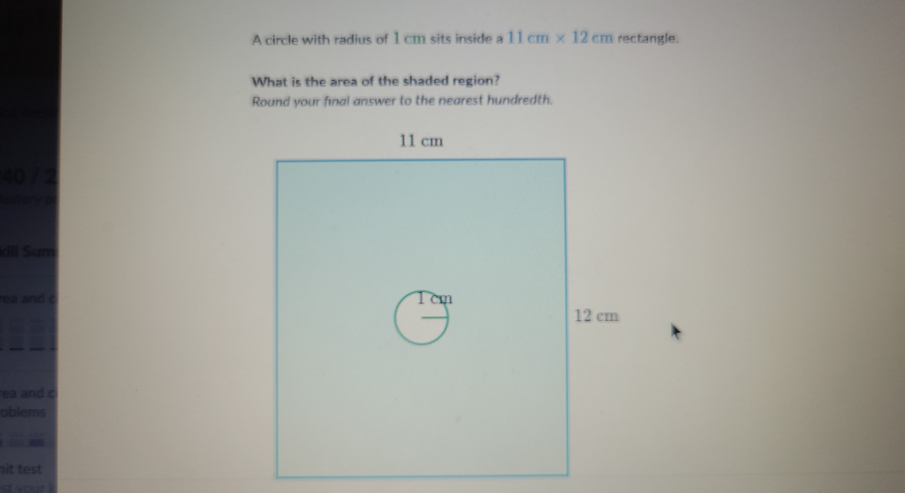 A circle with radius of 1 cm sits inside a 11cm* 12cm rectangle. 
What is the area of the shaded region? 
Round your final answer to the nearest hundredth. 
40 / 2 
kill Sum 
rea and c 
ea and c 
oblems 
it test 
st your