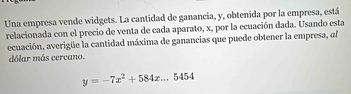 Una empresa vende widgets. La cantidad de ganancia, y, obtenida por la empresa, está 
relacionada con el precio de venta de cada aparato, x, por la ecuación dada. Usando esta 
ecuación, averigüe la cantidad máxima de ganancias que puede obtener la empresa, al 
dólar más cercano.
y=-7x^2+584x...5454