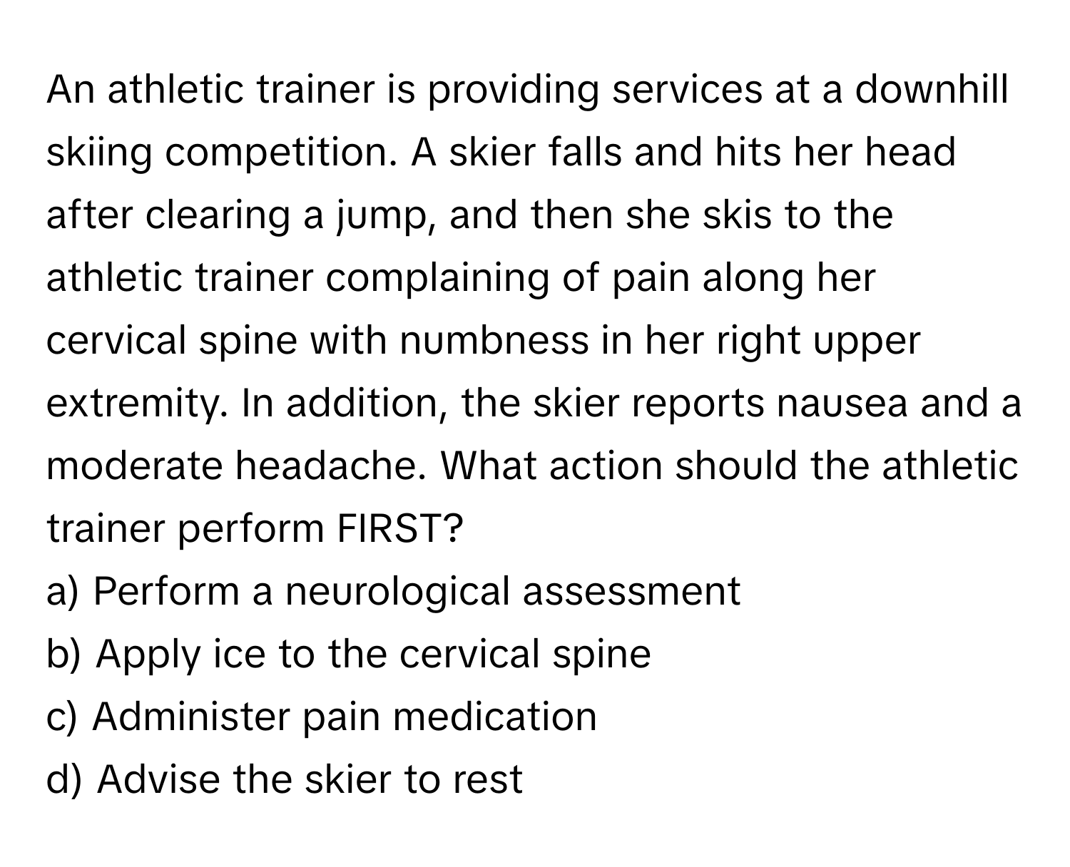 An athletic trainer is providing services at a downhill skiing competition. A skier falls and hits her head after clearing a jump, and then she skis to the athletic trainer complaining of pain along her cervical spine with numbness in her right upper extremity. In addition, the skier reports nausea and a moderate headache. What action should the athletic trainer perform FIRST?

a) Perform a neurological assessment 
b) Apply ice to the cervical spine 
c) Administer pain medication 
d) Advise the skier to rest