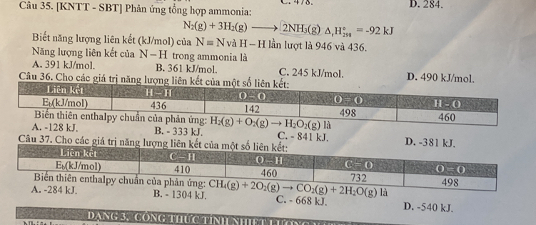 [KNTT - SBT] Phản ứng tổng hợp ammonia: D. 284.
N_2(g)+3H_2(g)to 2NH_3(g)△ _rH_(298)°=-92kJ
Biết năng lượng liên kết (kJ/mol) của Nequiv NvaH-H I lần lượt là 946 và 436.
Năng lượng liên kết của N−H trong ammonia là
A. 391 kJ/mol. B. 361 kJ/mol. C. 245 kJ/mol. D. 490 kJ/mol.
Câu 36. Cho các giá trị năng lượng liên k
. B. - 333 kJ. C. - 841 kJ. D. -381 kJ.
Câu 37. Cho các giá trị năng lượng liên
là
A. -284 kJ. B. - 1304 kJ. CH_4(g)+2O_2(g)to CO_2(g)+2H_2O(g) C. - 668 kJ. D. -540 kJ.
Dạng 3, CôNg thức tính NhiệT Lướn