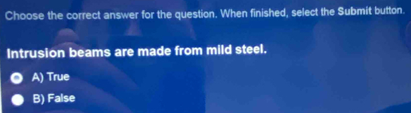 Choose the correct answer for the question. When finished, select the Submit button.
Intrusion beams are made from mild steel.
A) True
B) False