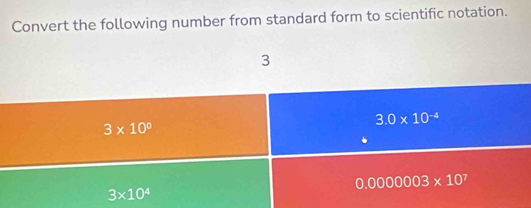 Convert the following number from standard form to scientific notation.
3
3.0* 10^(-4)
3* 10^0
0.0000003* 10^7
3* 10^4