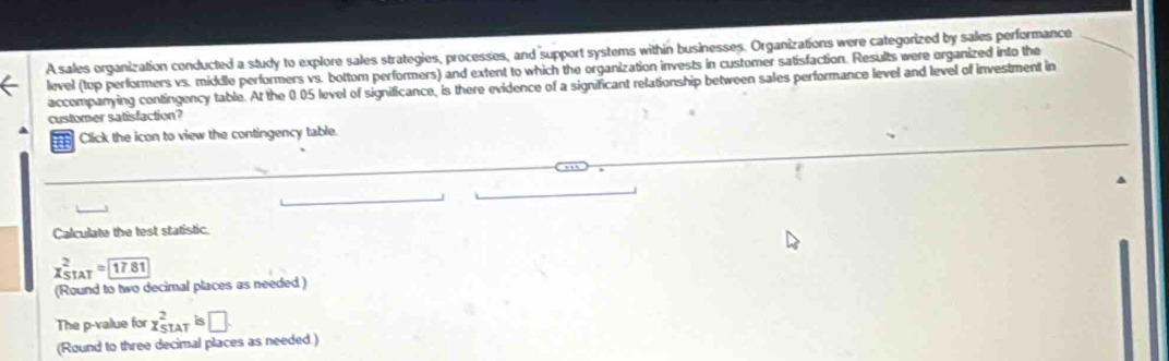 A sales organization conducted a study to explore sales strategies, processes, and support systems within businesses. Organizations were categorized by sales performance 
level (top performers vs. middle performers vs. bottom performers) and extent to which the organization invests in customer satisfaction. Results were organized into the 
accompanying contingency table. At the 0.05 level of significance, is there evidence of a significant relationship between sales performance level and level of investment in 
customer satisfaction? 
Click the icon to view the contingency table. 
Calculate the test statistic.
x_(STAT)^2=boxed 17.81
(Round to two decimal places as needed) 
The p -value for x_(STAT)^2 is□
(Round to three decimal places as needed.)