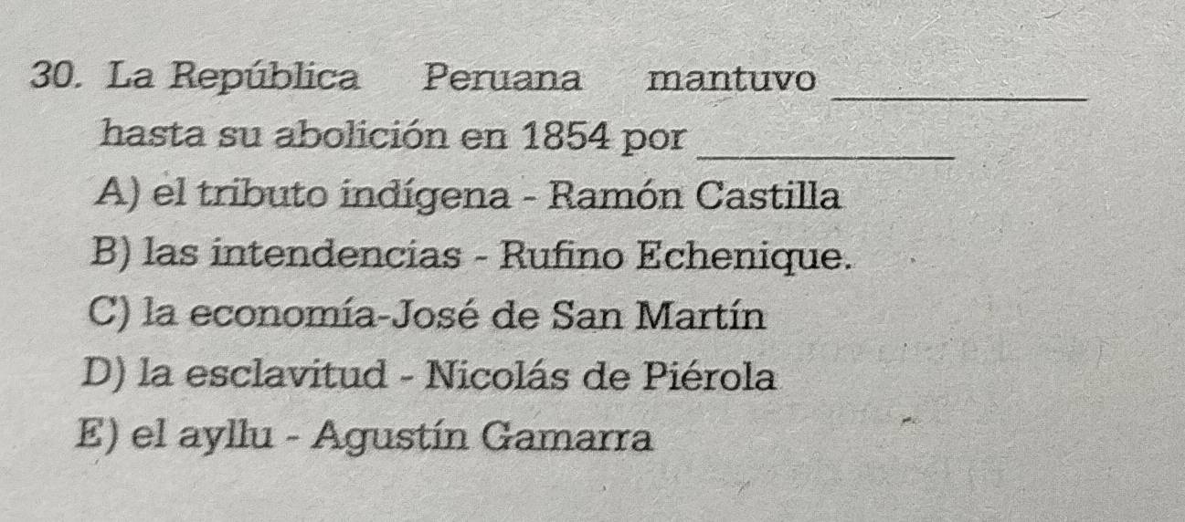 La República Peruana mantuvo
hasta su abolición en 1854 por_
A) el tributo indígena - Ramón Castilla
B) las intendencias - Rufino Echenique.
C) la economía-José de San Martín
D) la esclavitud - Nicolás de Piérola
E) el ayllu - Agustín Gamarra